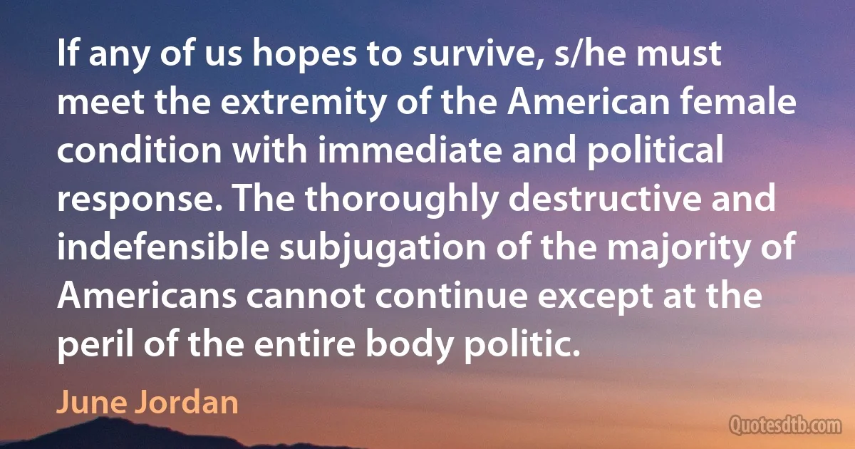 If any of us hopes to survive, s/he must meet the extremity of the American female condition with immediate and political response. The thoroughly destructive and indefensible subjugation of the majority of Americans cannot continue except at the peril of the entire body politic. (June Jordan)