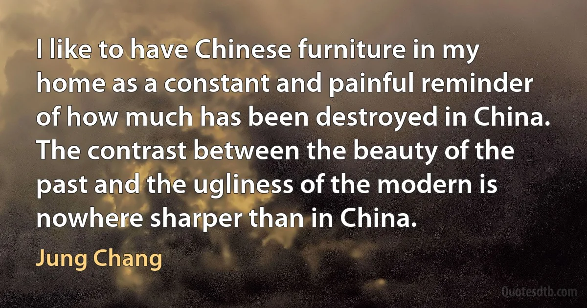 I like to have Chinese furniture in my home as a constant and painful reminder of how much has been destroyed in China. The contrast between the beauty of the past and the ugliness of the modern is nowhere sharper than in China. (Jung Chang)