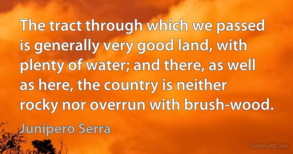 The tract through which we passed is generally very good land, with plenty of water; and there, as well as here, the country is neither rocky nor overrun with brush-wood. (Junipero Serra)