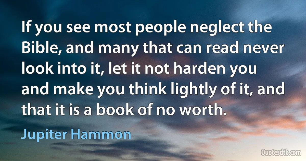 If you see most people neglect the Bible, and many that can read never look into it, let it not harden you and make you think lightly of it, and that it is a book of no worth. (Jupiter Hammon)