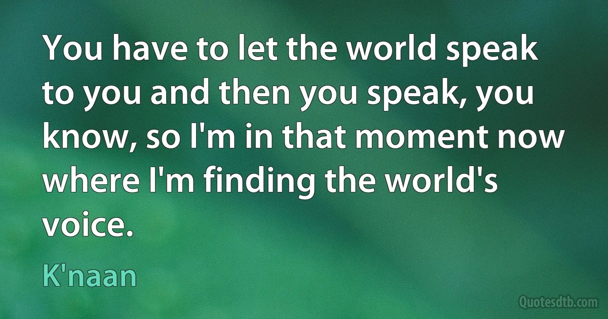 You have to let the world speak to you and then you speak, you know, so I'm in that moment now where I'm finding the world's voice. (K'naan)