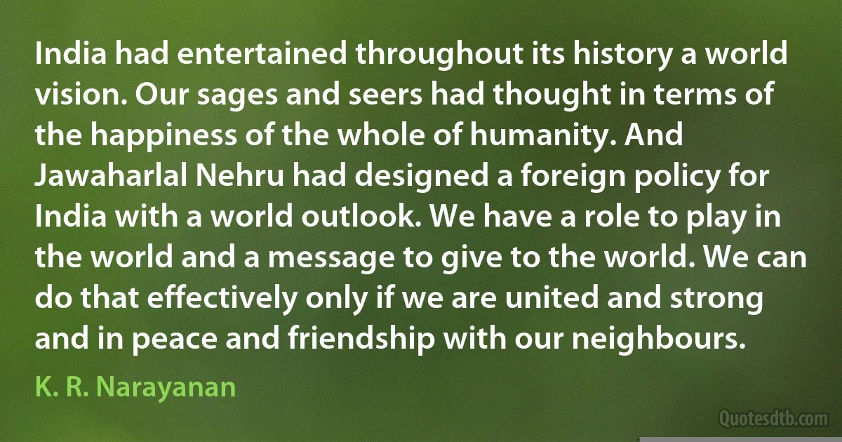 India had entertained throughout its history a world vision. Our sages and seers had thought in terms of the happiness of the whole of humanity. And Jawaharlal Nehru had designed a foreign policy for India with a world outlook. We have a role to play in the world and a message to give to the world. We can do that effectively only if we are united and strong and in peace and friendship with our neighbours. (K. R. Narayanan)