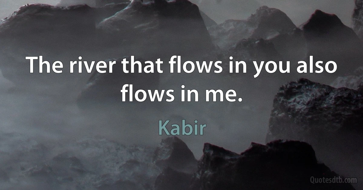 The river that flows in you also flows in me. (Kabir)