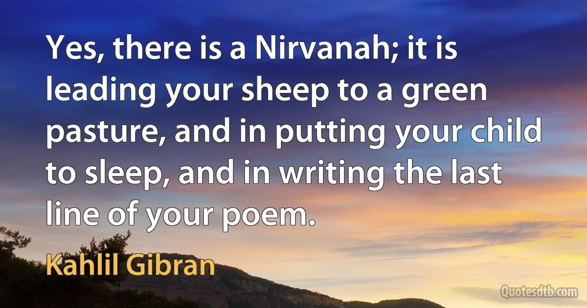 Yes, there is a Nirvanah; it is leading your sheep to a green pasture, and in putting your child to sleep, and in writing the last line of your poem. (Kahlil Gibran)