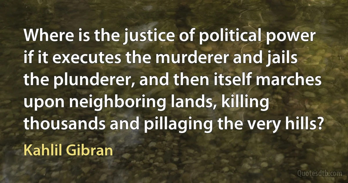 Where is the justice of political power if it executes the murderer and jails the plunderer, and then itself marches upon neighboring lands, killing thousands and pillaging the very hills? (Kahlil Gibran)