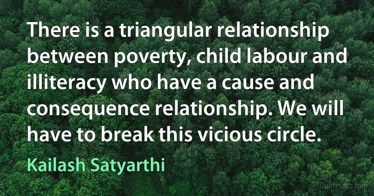 There is a triangular relationship between poverty, child labour and illiteracy who have a cause and consequence relationship. We will have to break this vicious circle. (Kailash Satyarthi)