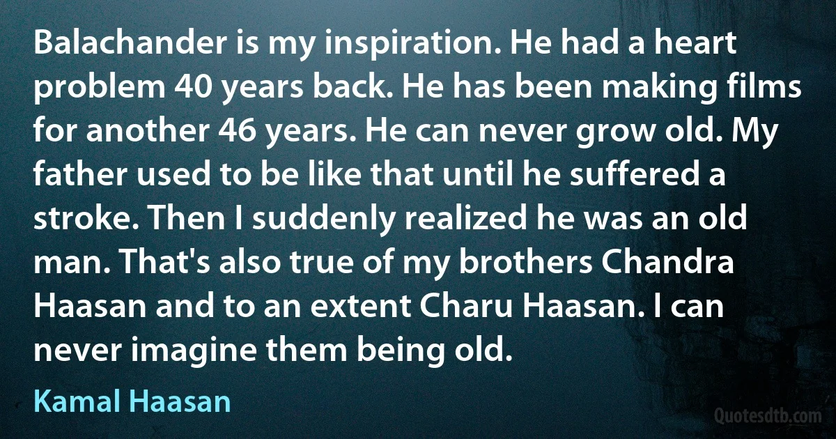 Balachander is my inspiration. He had a heart problem 40 years back. He has been making films for another 46 years. He can never grow old. My father used to be like that until he suffered a stroke. Then I suddenly realized he was an old man. That's also true of my brothers Chandra Haasan and to an extent Charu Haasan. I can never imagine them being old. (Kamal Haasan)