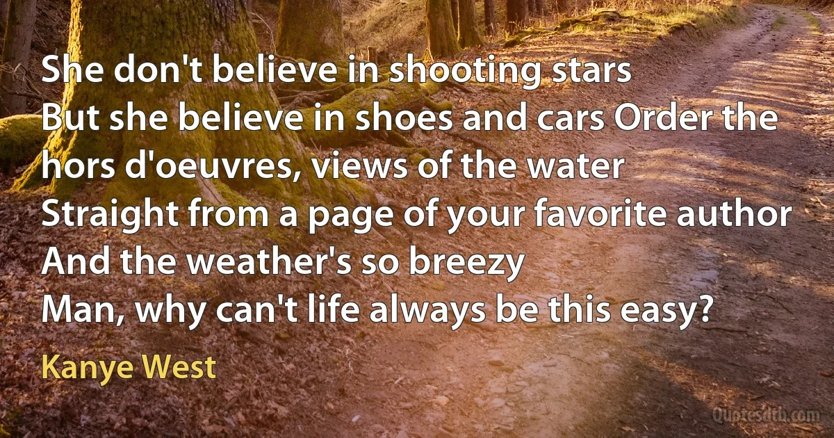 She don't believe in shooting stars
But she believe in shoes and cars Order the hors d'oeuvres, views of the water
Straight from a page of your favorite author
And the weather's so breezy
Man, why can't life always be this easy? (Kanye West)