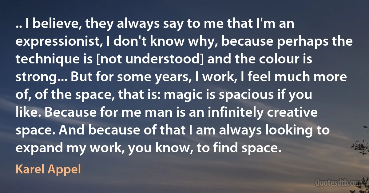 .. I believe, they always say to me that I'm an expressionist, I don't know why, because perhaps the technique is [not understood] and the colour is strong... But for some years, I work, I feel much more of, of the space, that is: magic is spacious if you like. Because for me man is an infinitely creative space. And because of that I am always looking to expand my work, you know, to find space. (Karel Appel)