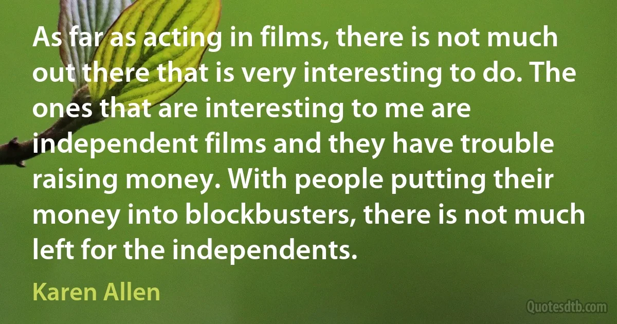 As far as acting in films, there is not much out there that is very interesting to do. The ones that are interesting to me are independent films and they have trouble raising money. With people putting their money into blockbusters, there is not much left for the independents. (Karen Allen)