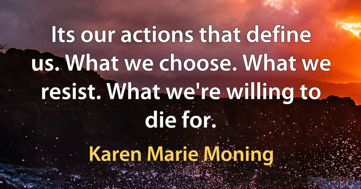 Its our actions that define us. What we choose. What we resist. What we're willing to die for. (Karen Marie Moning)