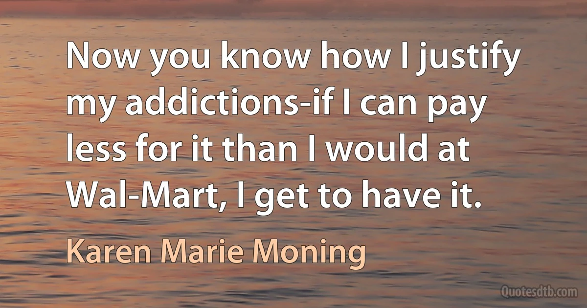 Now you know how I justify my addictions-if I can pay less for it than I would at Wal-Mart, I get to have it. (Karen Marie Moning)