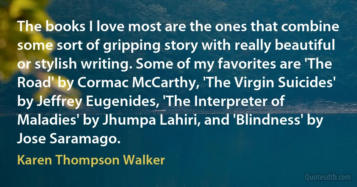 The books I love most are the ones that combine some sort of gripping story with really beautiful or stylish writing. Some of my favorites are 'The Road' by Cormac McCarthy, 'The Virgin Suicides' by Jeffrey Eugenides, 'The Interpreter of Maladies' by Jhumpa Lahiri, and 'Blindness' by Jose Saramago. (Karen Thompson Walker)