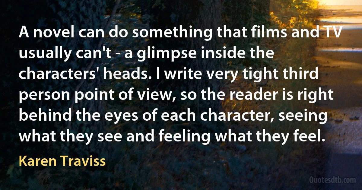 A novel can do something that films and TV usually can't - a glimpse inside the characters' heads. I write very tight third person point of view, so the reader is right behind the eyes of each character, seeing what they see and feeling what they feel. (Karen Traviss)