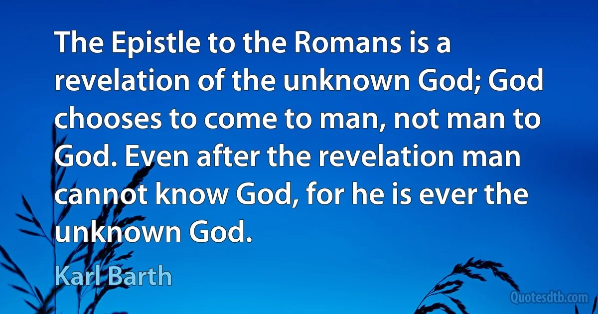 The Epistle to the Romans is a revelation of the unknown God; God chooses to come to man, not man to God. Even after the revelation man cannot know God, for he is ever the unknown God. (Karl Barth)