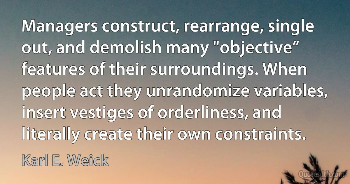 Managers construct, rearrange, single out, and demolish many "objective” features of their surroundings. When people act they unrandomize variables, insert vestiges of orderliness, and literally create their own constraints. (Karl E. Weick)