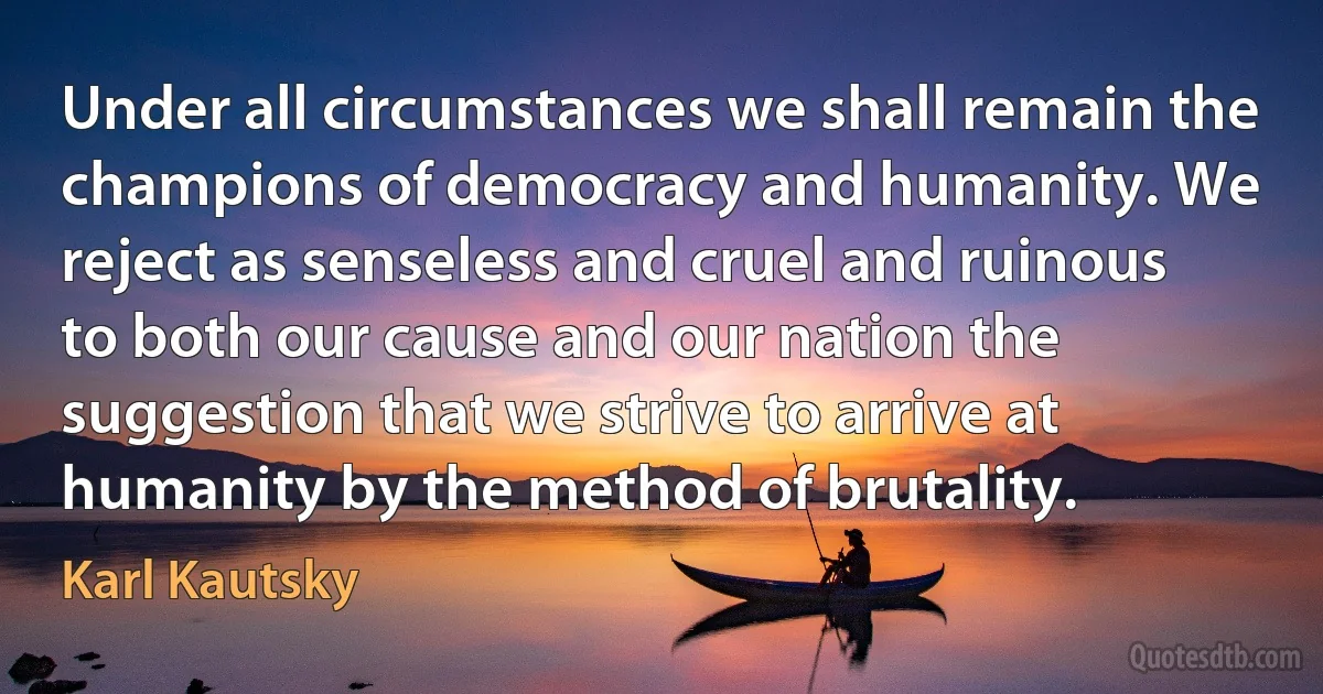 Under all circumstances we shall remain the champions of democracy and humanity. We reject as senseless and cruel and ruinous to both our cause and our nation the suggestion that we strive to arrive at humanity by the method of brutality. (Karl Kautsky)