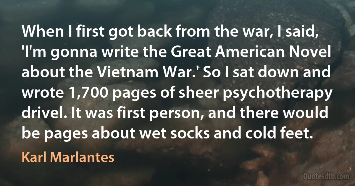 When I first got back from the war, I said, 'I'm gonna write the Great American Novel about the Vietnam War.' So I sat down and wrote 1,700 pages of sheer psychotherapy drivel. It was first person, and there would be pages about wet socks and cold feet. (Karl Marlantes)