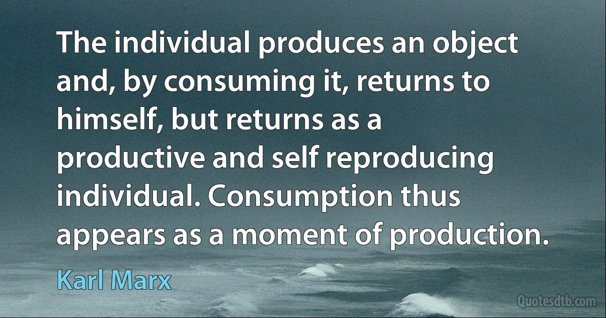 The individual produces an object and, by consuming it, returns to himself, but returns as a productive and self reproducing individual. Consumption thus appears as a moment of production. (Karl Marx)