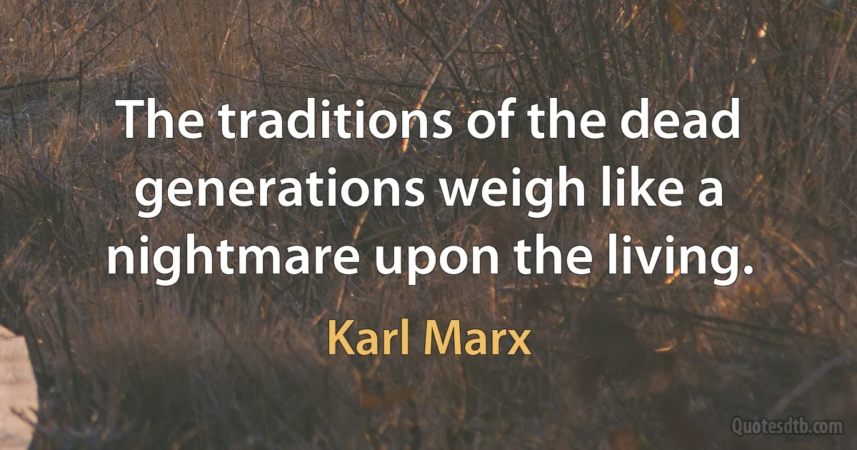 The traditions of the dead generations weigh like a nightmare upon the living. (Karl Marx)