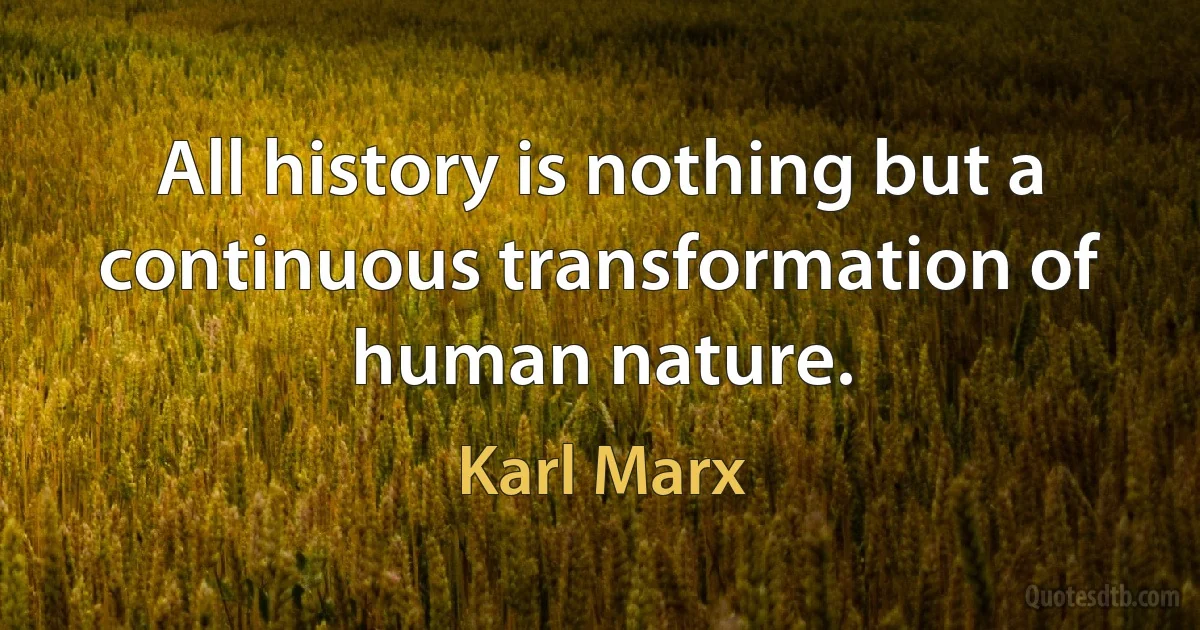 All history is nothing but a continuous transformation of human nature. (Karl Marx)