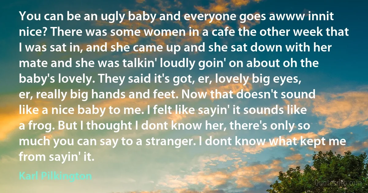 You can be an ugly baby and everyone goes awww innit nice? There was some women in a cafe the other week that I was sat in, and she came up and she sat down with her mate and she was talkin' loudly goin' on about oh the baby's lovely. They said it's got, er, lovely big eyes, er, really big hands and feet. Now that doesn't sound like a nice baby to me. I felt like sayin' it sounds like a frog. But I thought I dont know her, there's only so much you can say to a stranger. I dont know what kept me from sayin' it. (Karl Pilkington)