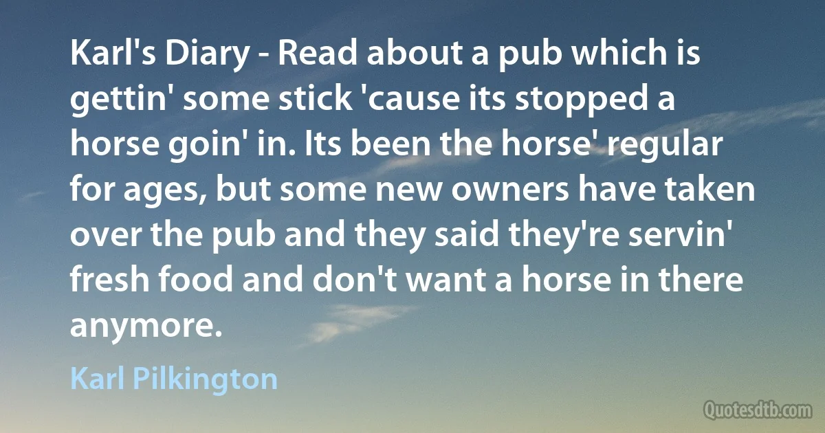 Karl's Diary - Read about a pub which is gettin' some stick 'cause its stopped a horse goin' in. Its been the horse' regular for ages, but some new owners have taken over the pub and they said they're servin' fresh food and don't want a horse in there anymore. (Karl Pilkington)