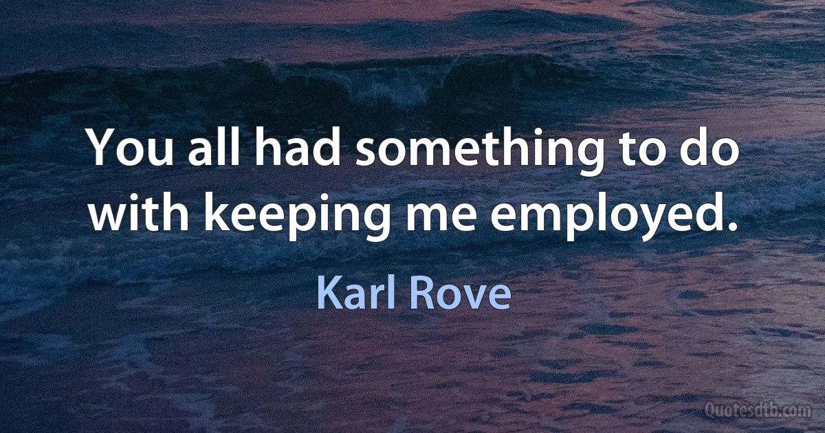 You all had something to do with keeping me employed. (Karl Rove)