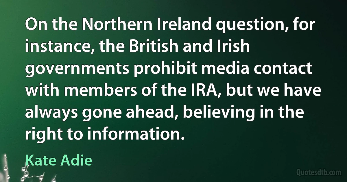 On the Northern Ireland question, for instance, the British and Irish governments prohibit media contact with members of the IRA, but we have always gone ahead, believing in the right to information. (Kate Adie)