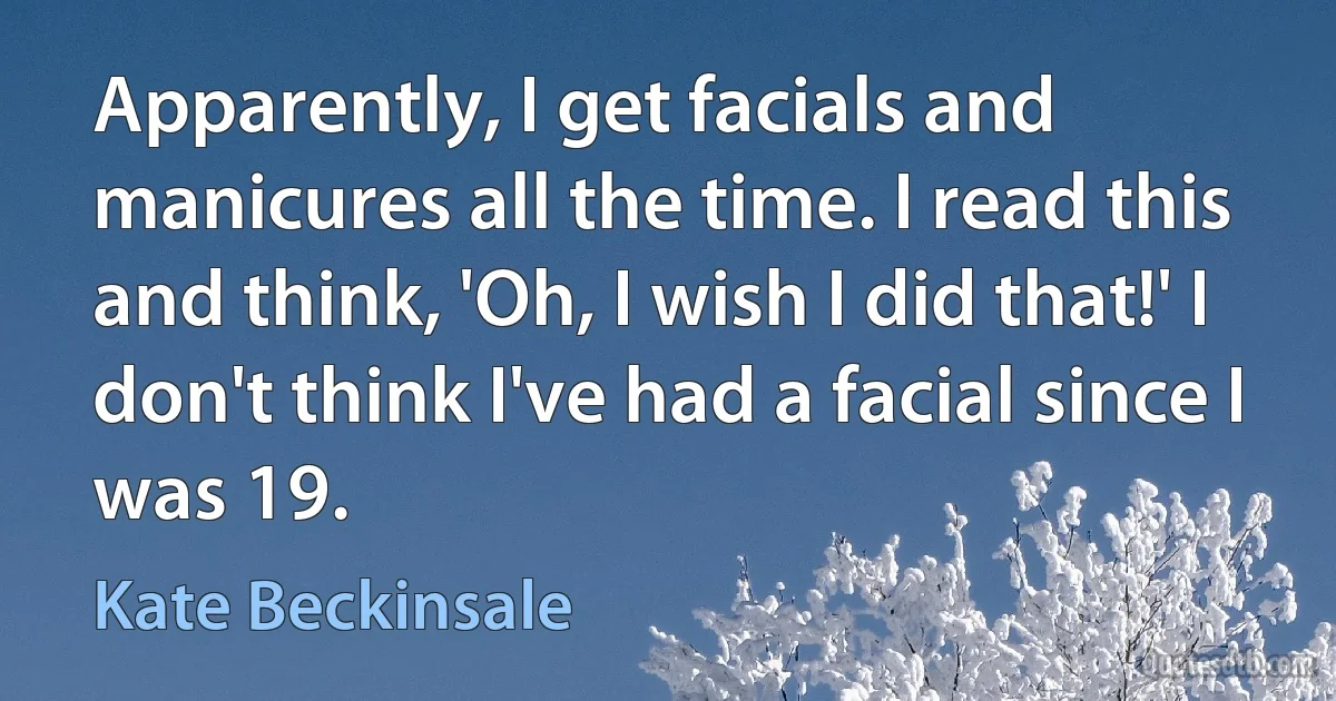 Apparently, I get facials and manicures all the time. I read this and think, 'Oh, I wish I did that!' I don't think I've had a facial since I was 19. (Kate Beckinsale)