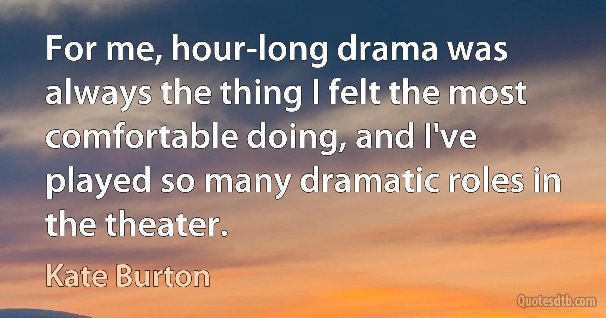 For me, hour-long drama was always the thing I felt the most comfortable doing, and I've played so many dramatic roles in the theater. (Kate Burton)