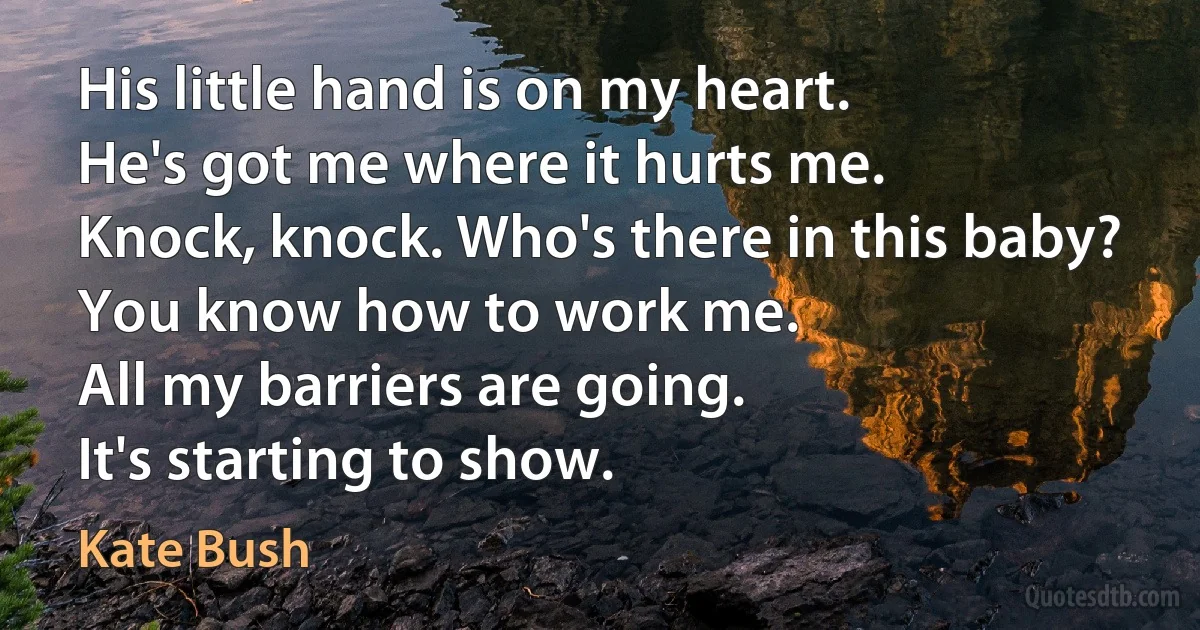 His little hand is on my heart.
He's got me where it hurts me.
Knock, knock. Who's there in this baby?
You know how to work me.
All my barriers are going.
It's starting to show. (Kate Bush)