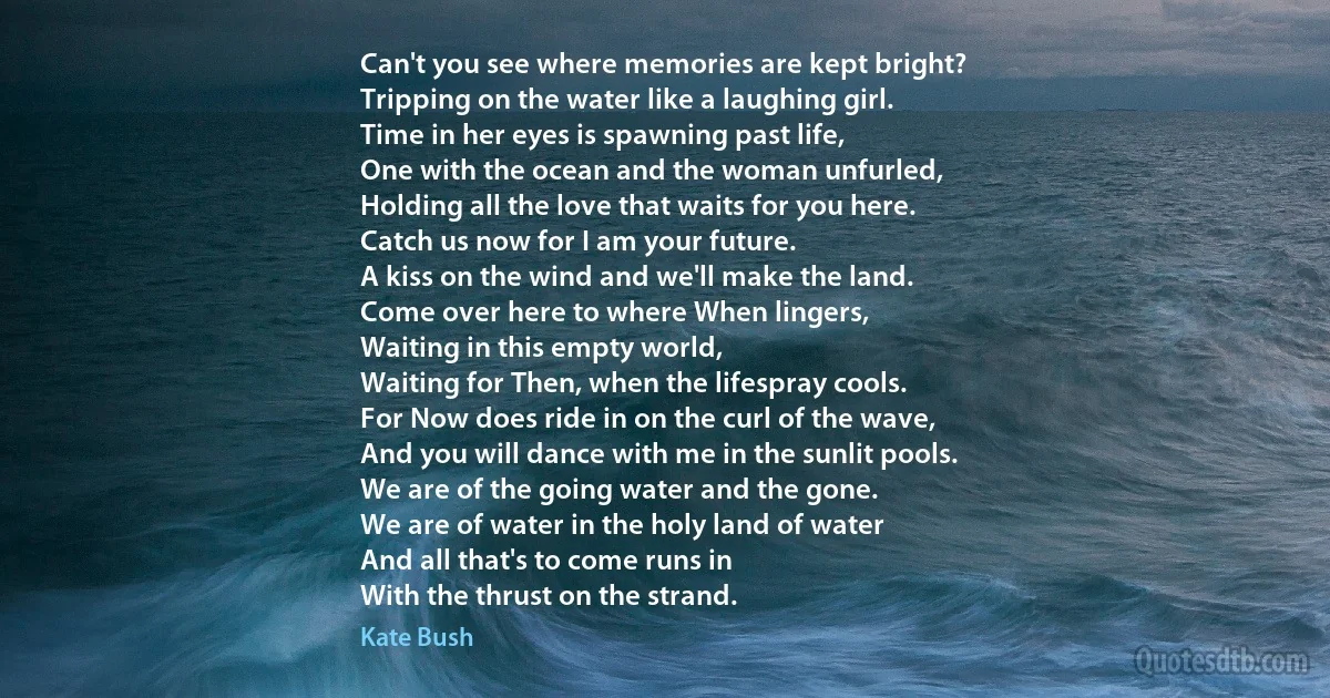 Can't you see where memories are kept bright?
Tripping on the water like a laughing girl.
Time in her eyes is spawning past life,
One with the ocean and the woman unfurled,
Holding all the love that waits for you here.
Catch us now for I am your future.
A kiss on the wind and we'll make the land.
Come over here to where When lingers,
Waiting in this empty world,
Waiting for Then, when the lifespray cools.
For Now does ride in on the curl of the wave,
And you will dance with me in the sunlit pools.
We are of the going water and the gone.
We are of water in the holy land of water
And all that's to come runs in
With the thrust on the strand. (Kate Bush)