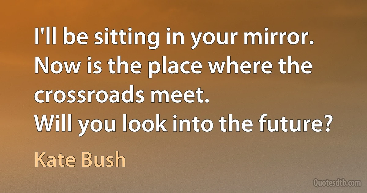 I'll be sitting in your mirror.
Now is the place where the crossroads meet.
Will you look into the future? (Kate Bush)