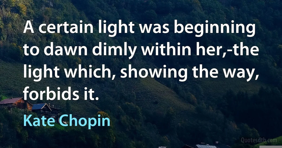 A certain light was beginning to dawn dimly within her,-the light which, showing the way, forbids it. (Kate Chopin)