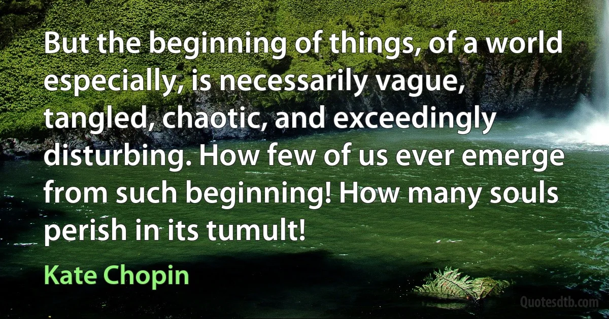 But the beginning of things, of a world especially, is necessarily vague, tangled, chaotic, and exceedingly disturbing. How few of us ever emerge from such beginning! How many souls perish in its tumult! (Kate Chopin)