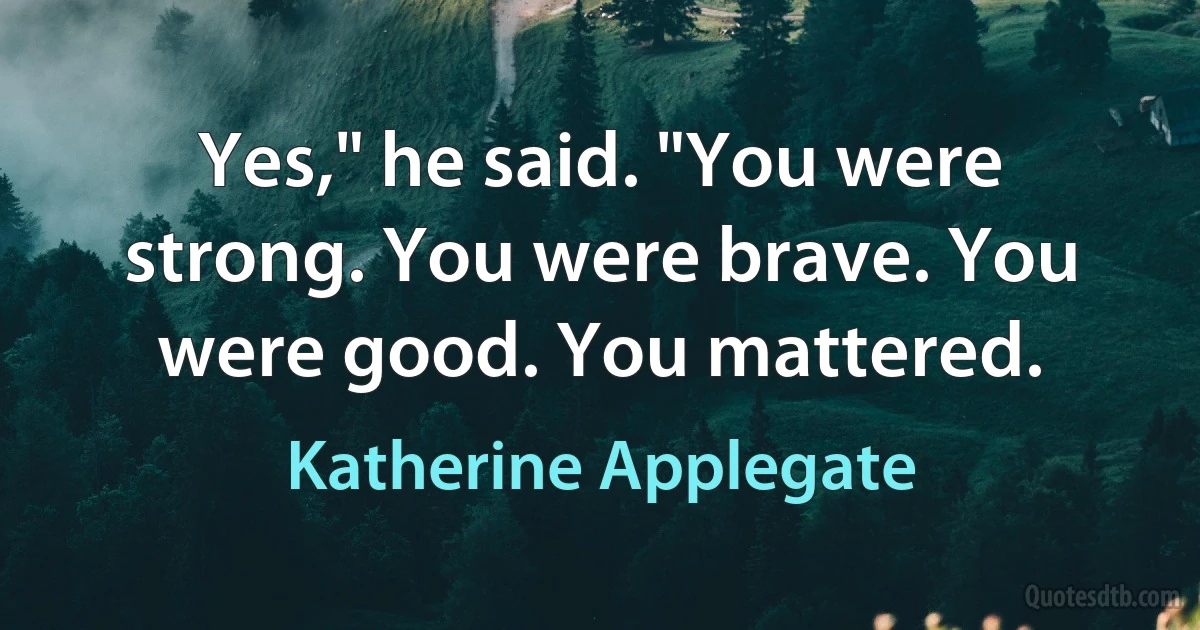 Yes," he said. "You were strong. You were brave. You were good. You mattered. (Katherine Applegate)