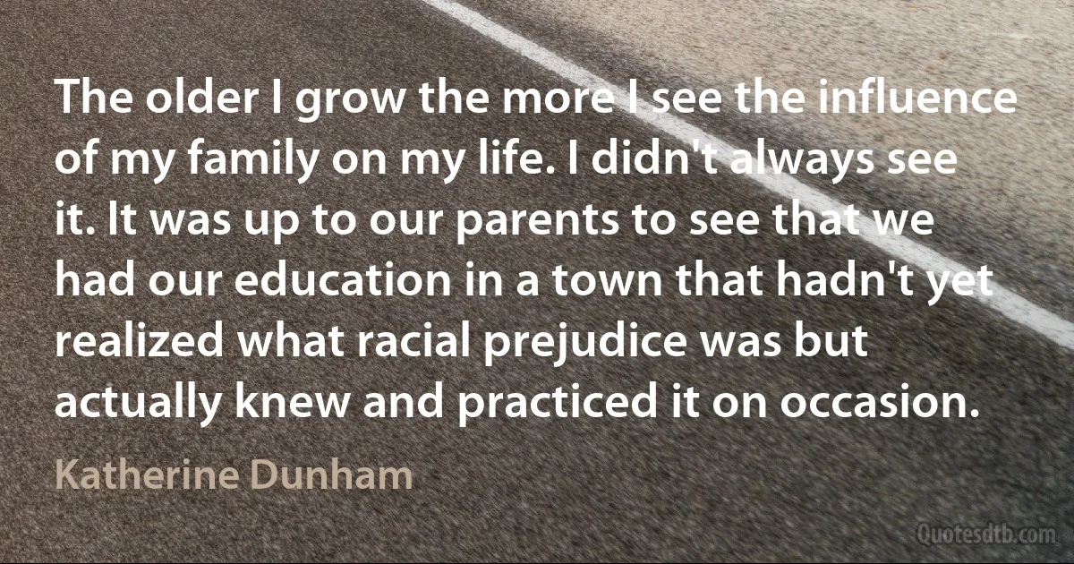 The older I grow the more I see the influence of my family on my life. I didn't always see it. It was up to our parents to see that we had our education in a town that hadn't yet realized what racial prejudice was but actually knew and practiced it on occasion. (Katherine Dunham)