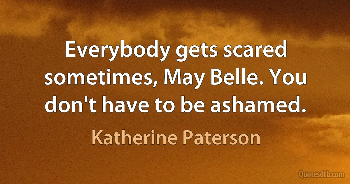 Everybody gets scared sometimes, May Belle. You don't have to be ashamed. (Katherine Paterson)