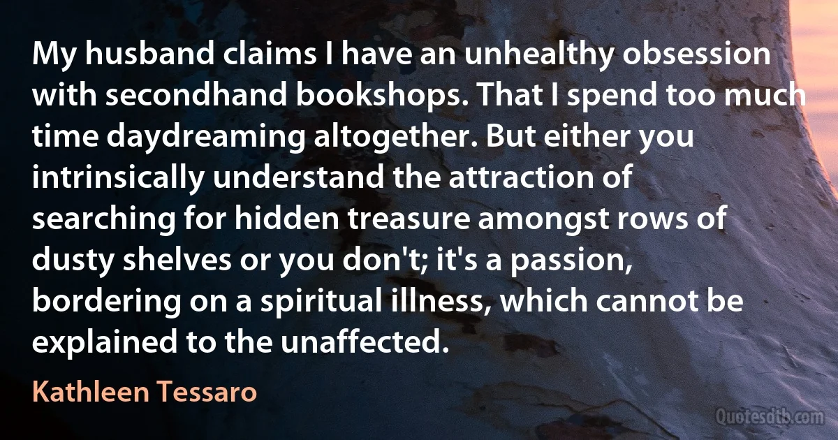 My husband claims I have an unhealthy obsession with secondhand bookshops. That I spend too much time daydreaming altogether. But either you intrinsically understand the attraction of searching for hidden treasure amongst rows of dusty shelves or you don't; it's a passion, bordering on a spiritual illness, which cannot be explained to the unaffected. (Kathleen Tessaro)