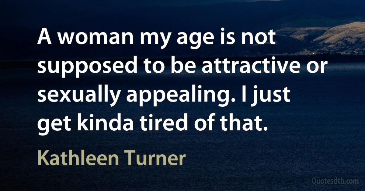 A woman my age is not supposed to be attractive or sexually appealing. I just get kinda tired of that. (Kathleen Turner)