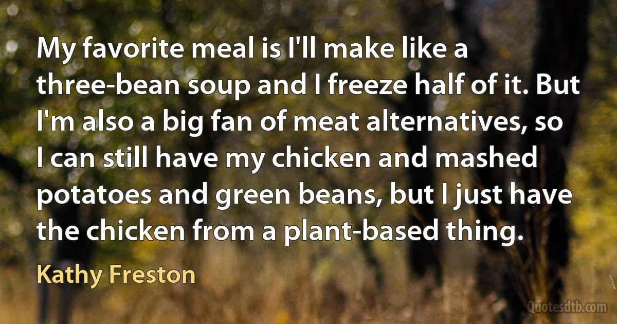 My favorite meal is I'll make like a three-bean soup and I freeze half of it. But I'm also a big fan of meat alternatives, so I can still have my chicken and mashed potatoes and green beans, but I just have the chicken from a plant-based thing. (Kathy Freston)