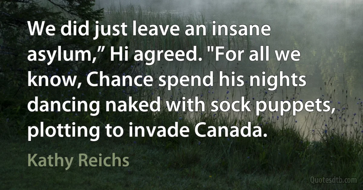 We did just leave an insane asylum,” Hi agreed. "For all we know, Chance spend his nights dancing naked with sock puppets, plotting to invade Canada. (Kathy Reichs)