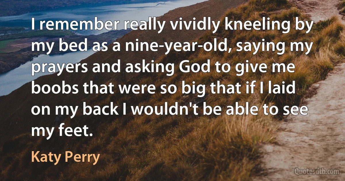 I remember really vividly kneeling by my bed as a nine-year-old, saying my prayers and asking God to give me boobs that were so big that if I laid on my back I wouldn't be able to see my feet. (Katy Perry)