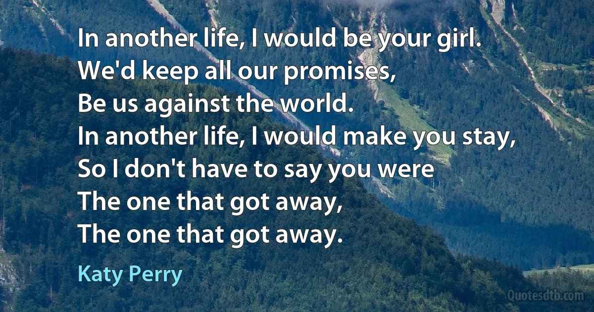 In another life, I would be your girl.
We'd keep all our promises,
Be us against the world.
In another life, I would make you stay,
So I don't have to say you were
The one that got away,
The one that got away. (Katy Perry)