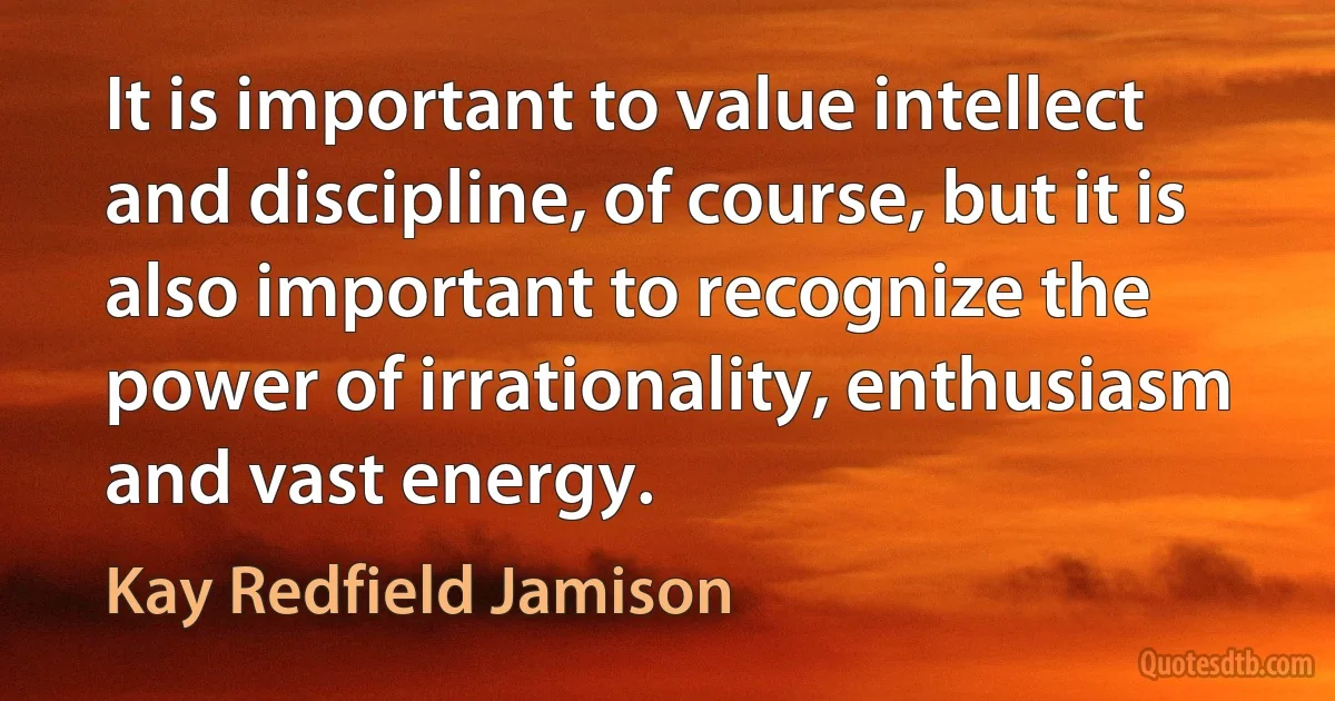 It is important to value intellect and discipline, of course, but it is also important to recognize the power of irrationality, enthusiasm and vast energy. (Kay Redfield Jamison)