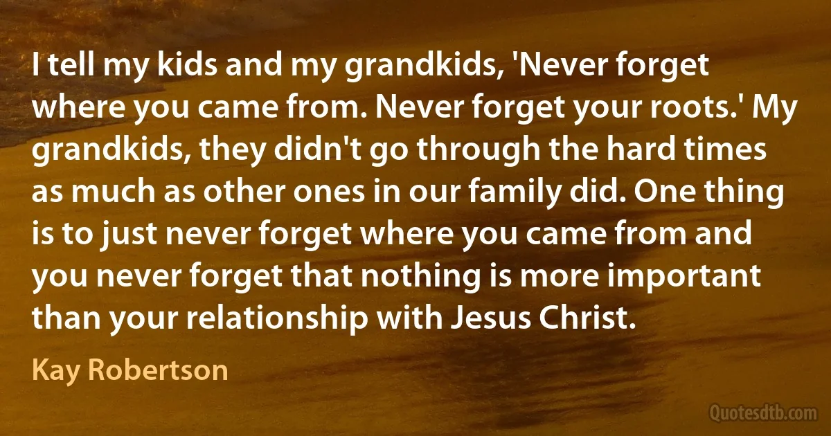 I tell my kids and my grandkids, 'Never forget where you came from. Never forget your roots.' My grandkids, they didn't go through the hard times as much as other ones in our family did. One thing is to just never forget where you came from and you never forget that nothing is more important than your relationship with Jesus Christ. (Kay Robertson)