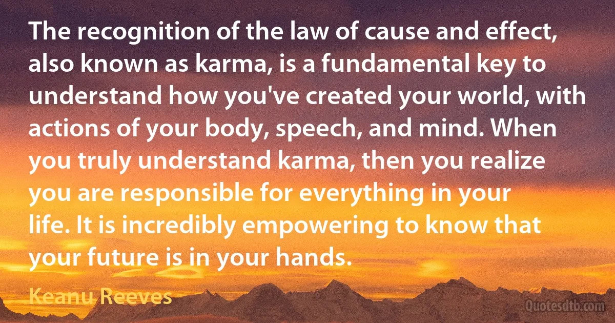 The recognition of the law of cause and effect, also known as karma, is a fundamental key to understand how you've created your world, with actions of your body, speech, and mind. When you truly understand karma, then you realize you are responsible for everything in your life. It is incredibly empowering to know that your future is in your hands. (Keanu Reeves)