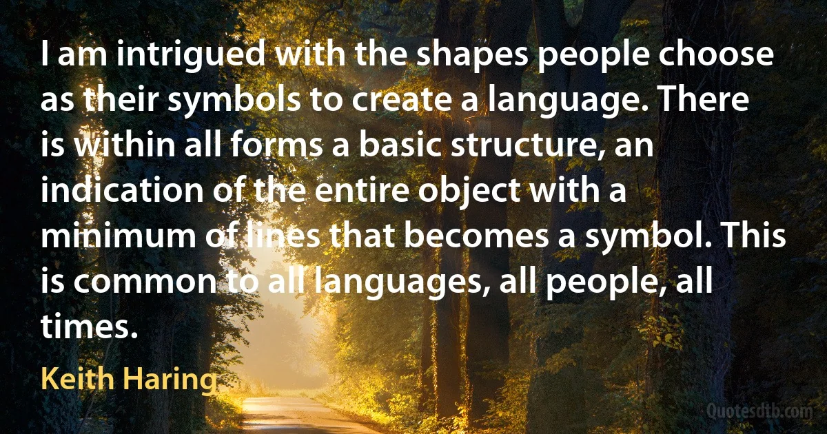 I am intrigued with the shapes people choose as their symbols to create a language. There is within all forms a basic structure, an indication of the entire object with a minimum of lines that becomes a symbol. This is common to all languages, all people, all times. (Keith Haring)