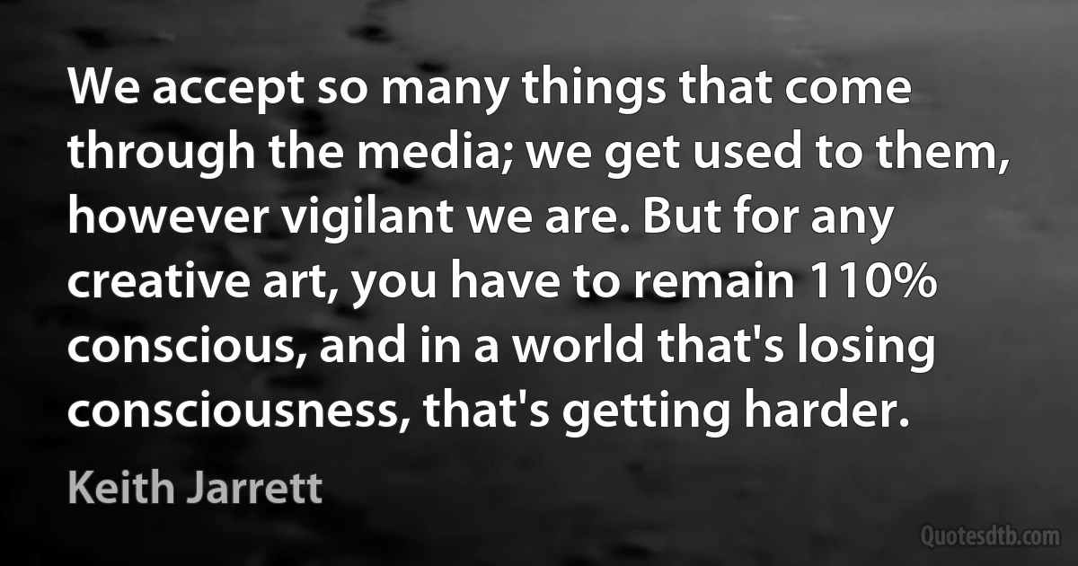 We accept so many things that come through the media; we get used to them, however vigilant we are. But for any creative art, you have to remain 110% conscious, and in a world that's losing consciousness, that's getting harder. (Keith Jarrett)